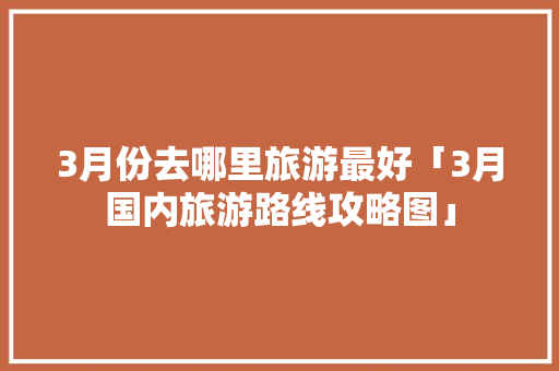 3月份去哪里旅游最好「3月国内旅游路线攻略图」 3月份去哪里旅游最好「3月国内旅游路线攻略图」 生活技巧