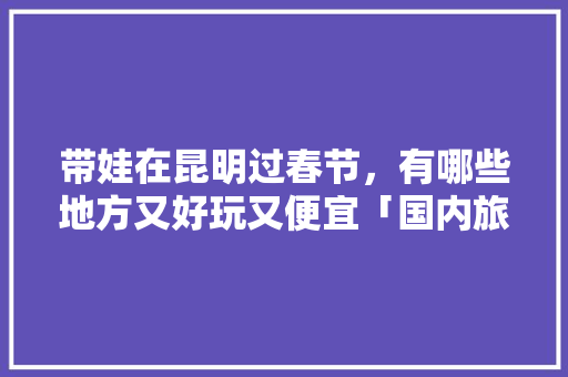带娃在昆明过春节，有哪些地方又好玩又便宜「国内旅游景点游玩攻略大全」 带娃在昆明过春节，有哪些地方又好玩又便宜「国内旅游景点游玩攻略大全」 旅游指南