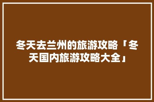 冬天去兰州的旅游攻略「冬天国内旅游攻略大全」 冬天去兰州的旅游攻略「冬天国内旅游攻略大全」 美食食谱