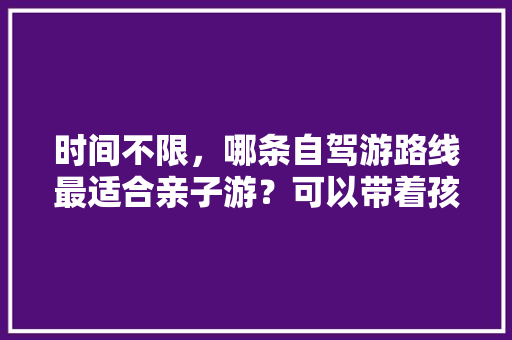 时间不限，哪条自驾游路线最适合亲子游？可以带着孩子领略祖国大好河山之美「国内旅游大自然攻略路线图」 时间不限，哪条自驾游路线最适合亲子游？可以带着孩子领略祖国大好河山之美「国内旅游大自然攻略路线图」 旅游指南