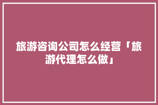 旅游咨询公司怎么经营「旅游代理怎么做」 旅游咨询公司怎么经营「旅游代理怎么做」 时尚潮流