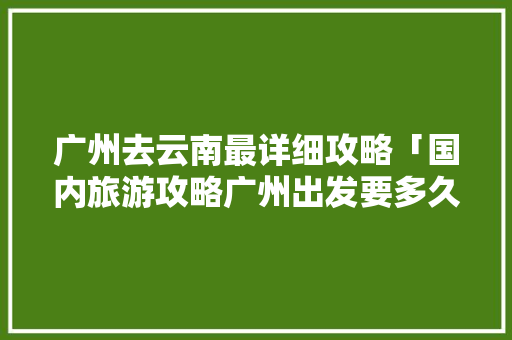 广州去云南最详细攻略「国内旅游攻略广州出发要多久」 广州去云南最详细攻略「国内旅游攻略广州出发要多久」 美食食谱