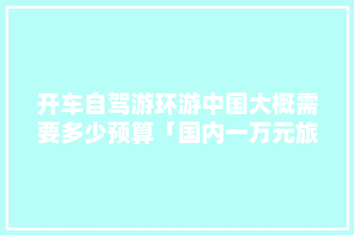 开车自驾游环游中国大概需要多少预算「国内一万元旅游」 开车自驾游环游中国大概需要多少预算「国内一万元旅游」 生活技巧