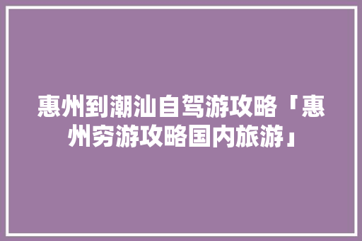 惠州到潮汕自驾游攻略「惠州穷游攻略国内旅游」 惠州到潮汕自驾游攻略「惠州穷游攻略国内旅游」 旅游指南