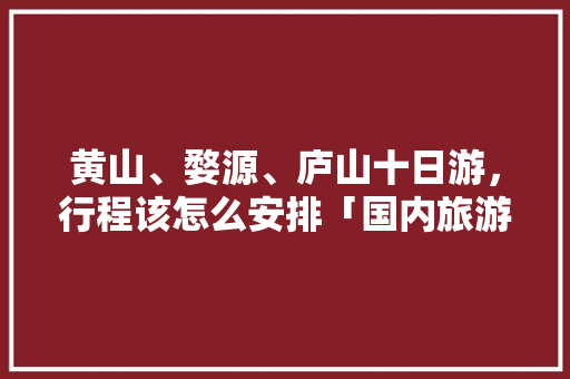 黄山、婺源、庐山十日游，行程该怎么安排「国内旅游十日路线攻略图片」 黄山、婺源、庐山十日游，行程该怎么安排「国内旅游十日路线攻略图片」 家庭生活