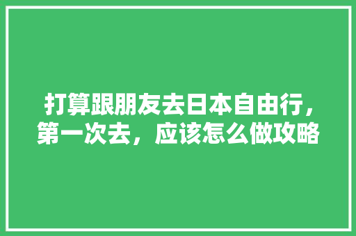 打算跟朋友去日本自由行，第一次去，应该怎么做攻略「新干游玩攻略」 打算跟朋友去日本自由行，第一次去，应该怎么做攻略「新干游玩攻略」 旅游指南