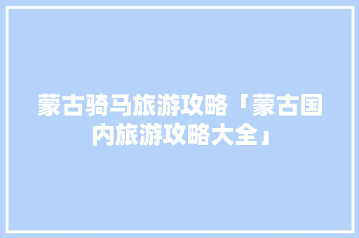 蒙古骑马旅游攻略「蒙古国内旅游攻略大全」