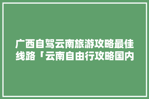 广西自驾云南旅游攻略最佳线路「云南自由行攻略国内旅游线路」 广西自驾云南旅游攻略最佳线路「云南自由行攻略国内旅游线路」 家庭生活