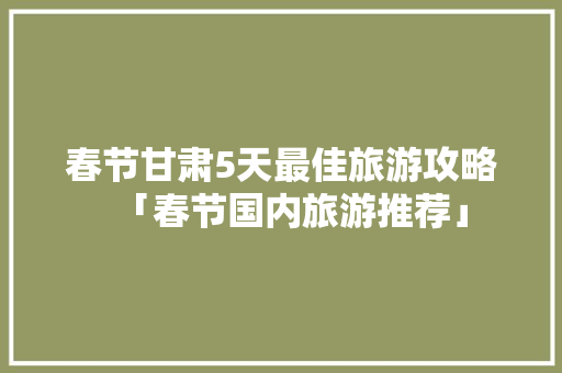 春节甘肃5天最佳旅游攻略「春节国内旅游推荐」 春节甘肃5天最佳旅游攻略「春节国内旅游推荐」 旅游指南