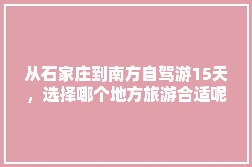 从石家庄到南方自驾游15天，选择哪个地方旅游合适呢？有没有好的攻略推荐「15天国内旅游攻略大全」