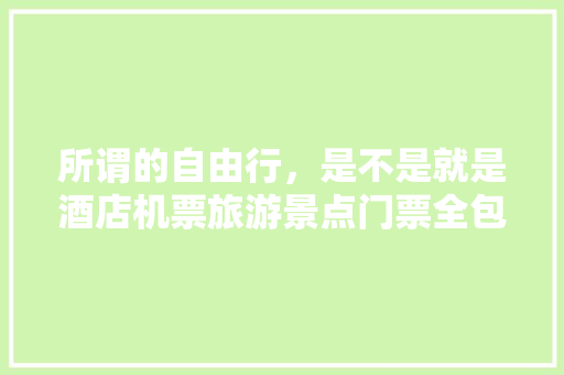 所谓的自由行，是不是就是酒店机票旅游景点门票全包了，其他随自己？要注意什么「半自由行国内旅游攻略图片」 所谓的自由行，是不是就是酒店机票旅游景点门票全包了，其他随自己？要注意什么「半自由行国内旅游攻略图片」 美食食谱