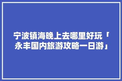 宁波镇海晚上去哪里好玩「永丰国内旅游攻略一日游」 宁波镇海晚上去哪里好玩「永丰国内旅游攻略一日游」 美食食谱