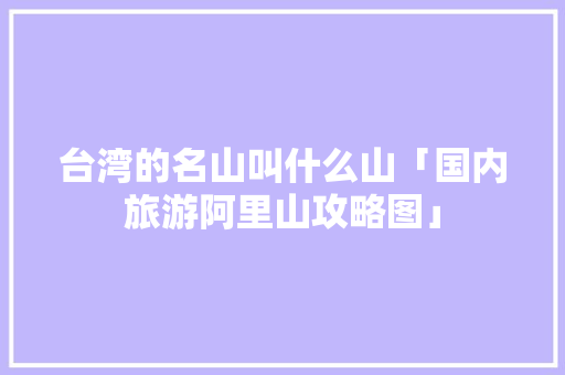 台湾的名山叫什么山「国内旅游阿里山攻略图」 台湾的名山叫什么山「国内旅游阿里山攻略图」 生活技巧