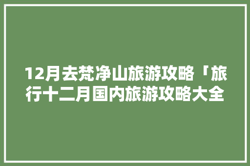 12月去梵净山旅游攻略「旅行十二月国内旅游攻略大全」