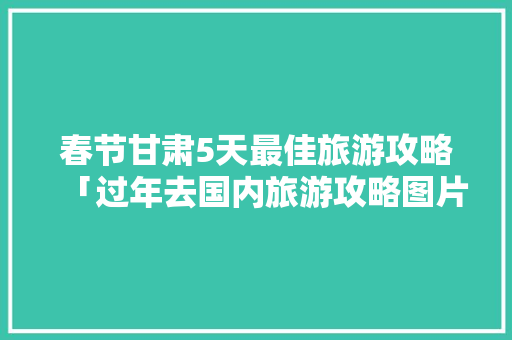 春节甘肃5天最佳旅游攻略「过年去国内旅游攻略图片」 春节甘肃5天最佳旅游攻略「过年去国内旅游攻略图片」 生活技巧