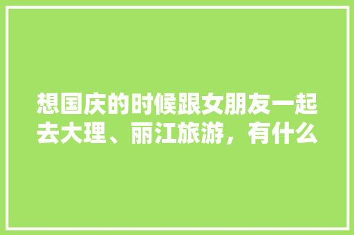 想国庆的时候跟女朋友一起去大理、丽江旅游，有什么好的旅游攻略推荐「带女朋友去哪里旅游比较好国内」