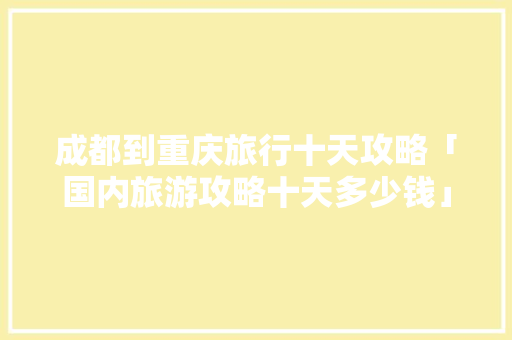 成都到重庆旅行十天攻略「国内旅游攻略十天多少钱」 成都到重庆旅行十天攻略「国内旅游攻略十天多少钱」 生活技巧