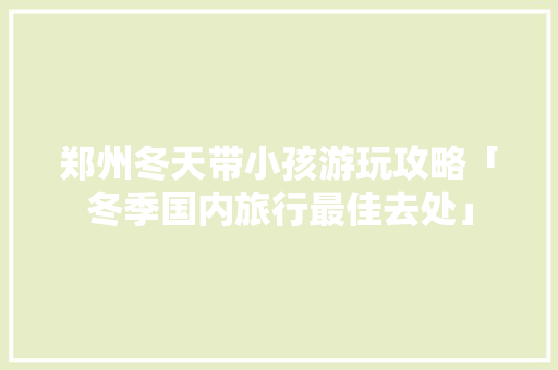 郑州冬天带小孩游玩攻略「冬季国内旅行最佳去处」 郑州冬天带小孩游玩攻略「冬季国内旅行最佳去处」 美食食谱