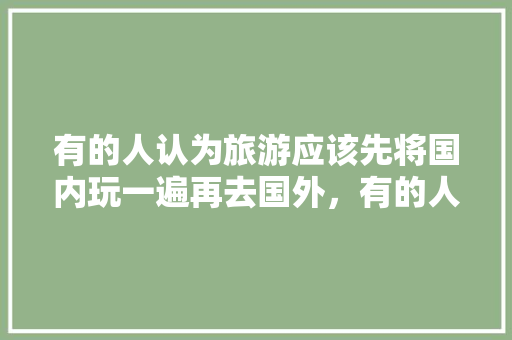 有的人认为旅游应该先将国内玩一遍再去国外，有的人认为年轻时应该先去国外，你认为呢「国内旅游攻略广告语」