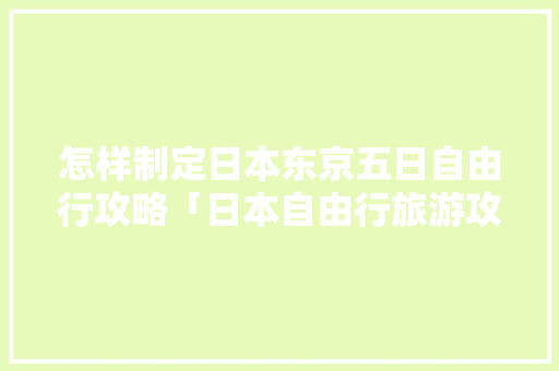 怎样制定日本东京五日自由行攻略「日本自由行旅游攻略 日本游记攻略」 怎样制定日本东京五日自由行攻略「日本自由行旅游攻略 日本游记攻略」 生活技巧