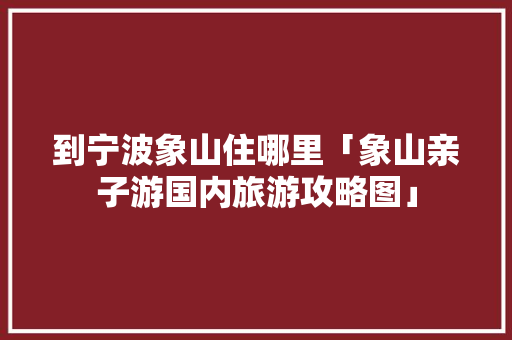 到宁波象山住哪里「象山亲子游国内旅游攻略图」 到宁波象山住哪里「象山亲子游国内旅游攻略图」 生活技巧
