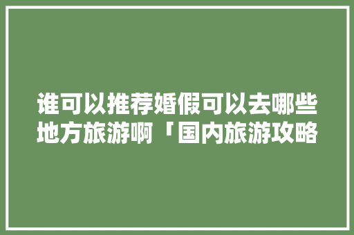 谁可以推荐婚假可以去哪些地方旅游啊「国内旅游攻略海岛推荐一下」 谁可以推荐婚假可以去哪些地方旅游啊「国内旅游攻略海岛推荐一下」 旅游指南
