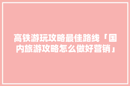 高铁游玩攻略最佳路线「国内旅游攻略怎么做好营销」 高铁游玩攻略最佳路线「国内旅游攻略怎么做好营销」 旅游指南