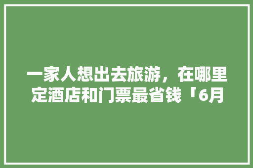 一家人想出去旅游,在哪里定酒店和门票最省钱「6月旅游推荐国内 亲子」 生活技巧 一家人想出去旅游,在哪里定酒店和门票最省钱「6月旅游推荐国内 亲子」 一家人想出去旅游,在哪里定酒店和门票最省钱「6月旅游推荐国内 亲子」 生活技巧