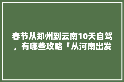 春节从郑州到云南10天自驾，有哪些攻略「从河南出发国内旅游攻略路线」 春节从郑州到云南10天自驾，有哪些攻略「从河南出发国内旅游攻略路线」 时尚潮流