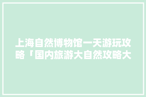 上海自然博物馆一天游玩攻略「国内旅游大自然攻略大全」 上海自然博物馆一天游玩攻略「国内旅游大自然攻略大全」 时尚潮流
