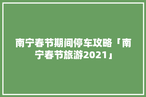南宁春节期间停车攻略「南宁春节旅游2021」