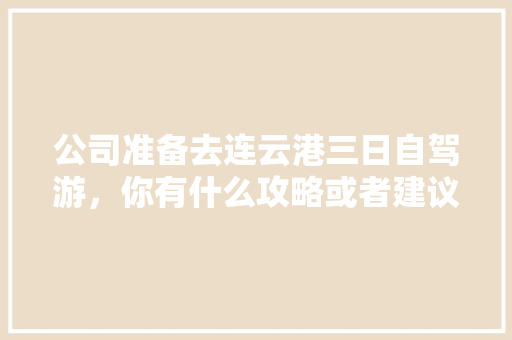 公司准备去连云港三日自驾游，你有什么攻略或者建议「企业旅游叫什么」 公司准备去连云港三日自驾游，你有什么攻略或者建议「企业旅游叫什么」 家庭生活