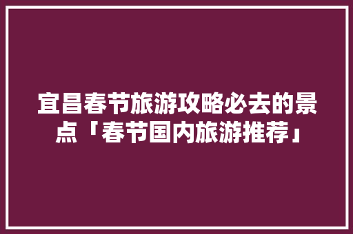 宜昌春节旅游攻略必去的景点「春节国内旅游推荐」