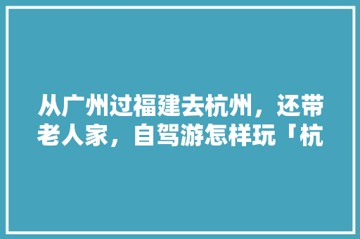 从广州过福建去杭州，还带老人家，自驾游怎样玩「杭州自由行国内旅游攻略路线」 从广州过福建去杭州，还带老人家，自驾游怎样玩「杭州自由行国内旅游攻略路线」 时尚潮流