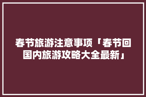 春节旅游注意事项「春节回国内旅游攻略大全最新」 春节旅游注意事项「春节回国内旅游攻略大全最新」 旅游指南