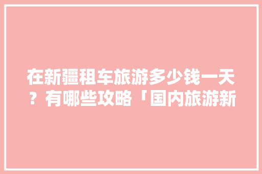 在新疆租车旅游多少钱一天？有哪些攻略「国内旅游新疆喀什攻略路线」 在新疆租车旅游多少钱一天？有哪些攻略「国内旅游新疆喀什攻略路线」 生活技巧