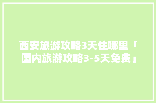 西安旅游攻略3天住哪里「国内旅游攻略3-5天免费」 西安旅游攻略3天住哪里「国内旅游攻略3-5天免费」 生活技巧
