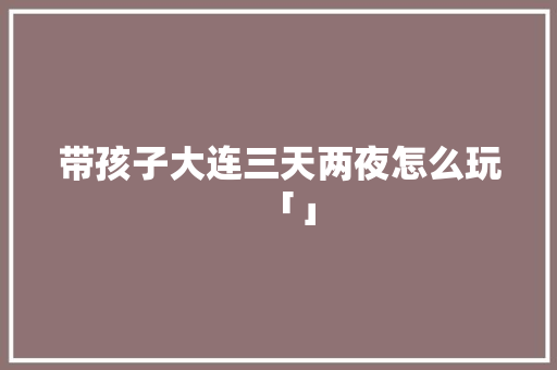 带孩子大连三天两夜怎么玩「」