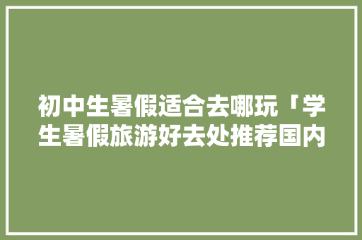 初中生暑假适合去哪玩「学生暑假旅游好去处推荐国内」 家庭生活 初中生暑假适合去哪玩「学生暑假旅游好去处推荐国内」 初中生暑假适合去哪玩「学生暑假旅游好去处推荐国内」 家庭生活