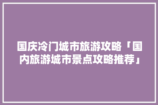国庆冷门城市旅游攻略「国内旅游城市景点攻略推荐」