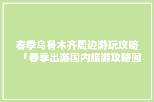 春季乌鲁木齐周边游玩攻略「春季出游国内旅游攻略图片」 春季乌鲁木齐周边游玩攻略「春季出游国内旅游攻略图片」 旅游指南