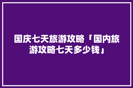 国庆七天旅游攻略「国内旅游攻略七天多少钱」 国庆七天旅游攻略「国内旅游攻略七天多少钱」 家庭生活