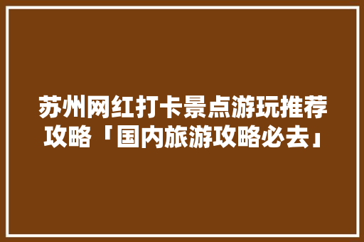 苏州网红打卡景点游玩推荐攻略「国内旅游攻略必去」