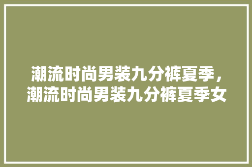 潮流时尚男装九分裤夏季，潮流时尚男装九分裤夏季女装。