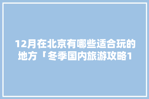 12月在北京有哪些适合玩的地方「冬季国内旅游攻略12月12日」