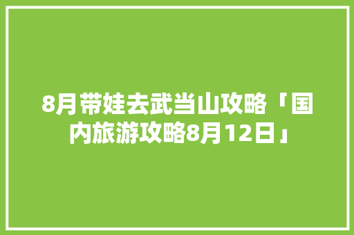 8月带娃去武当山攻略「国内旅游攻略8月12日」 8月带娃去武当山攻略「国内旅游攻略8月12日」 家庭生活
