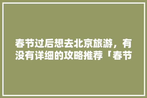 春节过后想去北京旅游，有没有详细的攻略推荐「春节后国内旅游攻略大全」 春节过后想去北京旅游，有没有详细的攻略推荐「春节后国内旅游攻略大全」 家庭生活