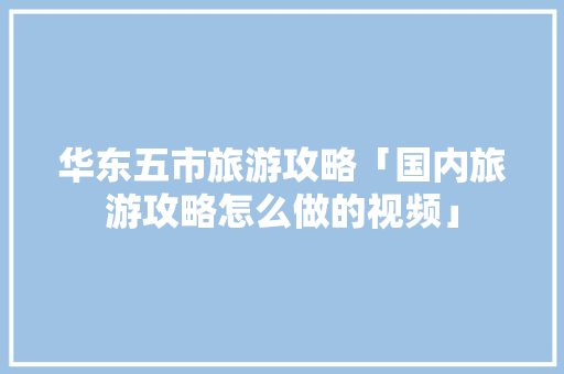 华东五市旅游攻略「国内旅游攻略怎么做的视频」 华东五市旅游攻略「国内旅游攻略怎么做的视频」 健康知识