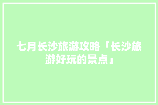 七月长沙旅游攻略「长沙旅游好玩的景点」 七月长沙旅游攻略「长沙旅游好玩的景点」 生活技巧