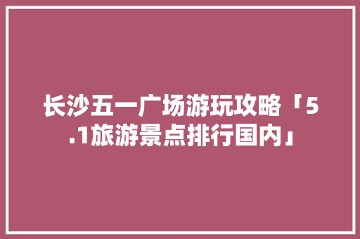 长沙五一广场游玩攻略「5.1旅游景点排行国内」 长沙五一广场游玩攻略「5.1旅游景点排行国内」 家庭生活